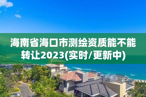 海南省海口市测绘资质能不能转让2023(实时/更新中)