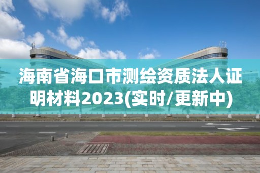 海南省海口市测绘资质法人证明材料2023(实时/更新中)