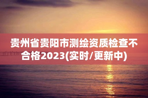 贵州省贵阳市测绘资质检查不合格2023(实时/更新中)