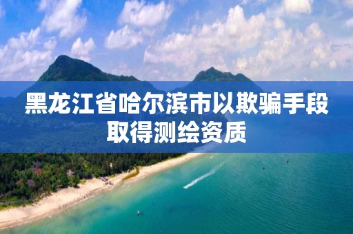 黑龙江省哈尔滨市以欺骗手段取得测绘资质