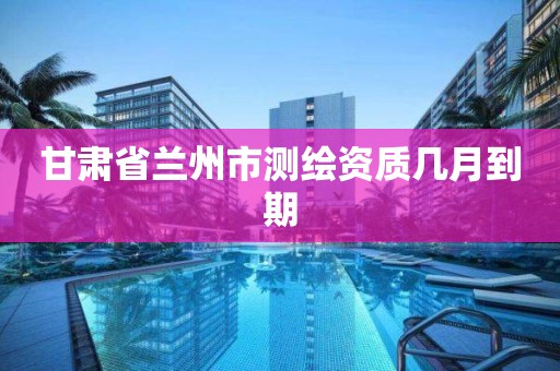 甘肃省兰州市测绘资质几月到期