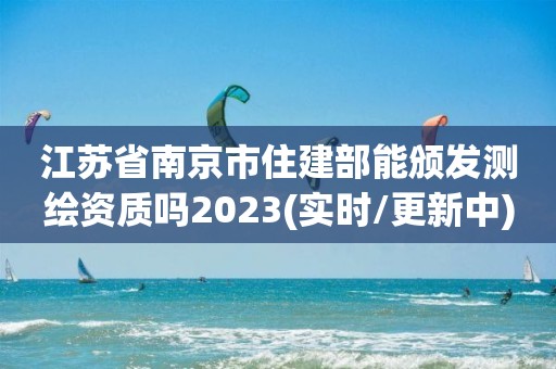 江苏省南京市住建部能颁发测绘资质吗2023(实时/更新中)