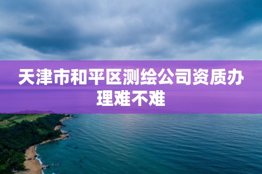 天津市和平区测绘公司资质办理难不难