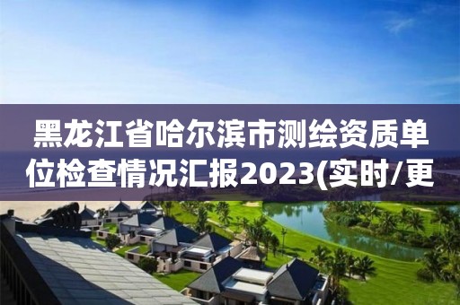 黑龙江省哈尔滨市测绘资质单位检查情况汇报2023(实时/更新中)