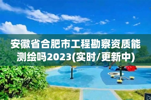 安徽省合肥市工程勘察资质能测绘吗2023(实时/更新中)