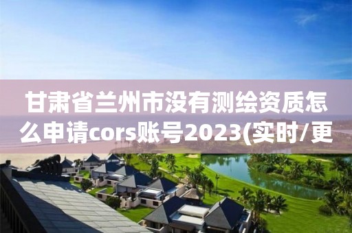 甘肃省兰州市没有测绘资质怎么申请cors账号2023(实时/更新中)