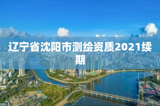 辽宁省沈阳市测绘资质2021续期