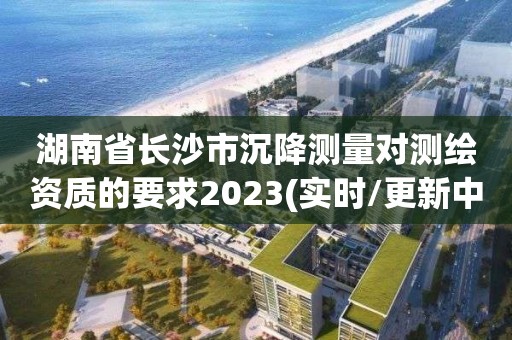 湖南省长沙市沉降测量对测绘资质的要求2023(实时/更新中)