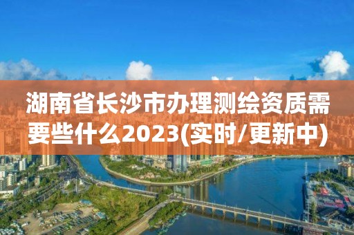 湖南省长沙市办理测绘资质需要些什么2023(实时/更新中)