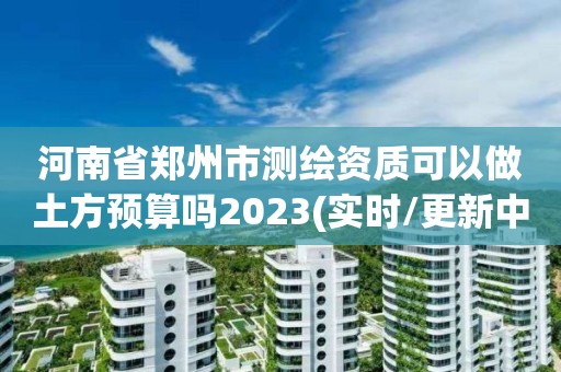 河南省郑州市测绘资质可以做土方预算吗2023(实时/更新中)