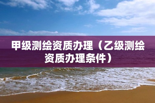 甲级测绘资质办理（乙级测绘资质办理条件）