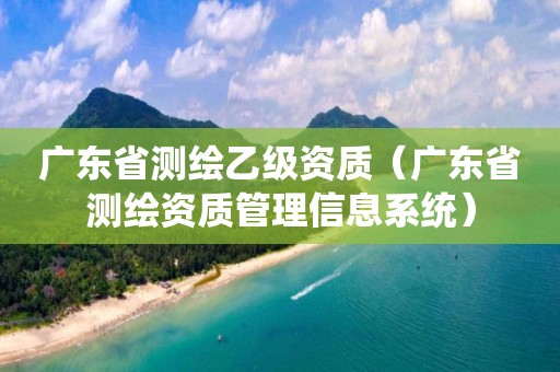 广东省测绘乙级资质（广东省测绘资质管理信息系统）