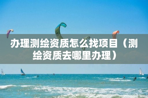 办理测绘资质怎么找项目（测绘资质去哪里办理）