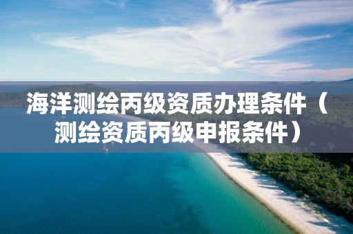 海洋测绘丙级资质办理条件（测绘资质丙级申报条件）