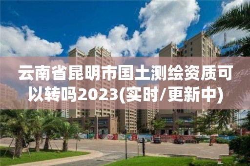 云南省昆明市国土测绘资质可以转吗2023(实时/更新中)