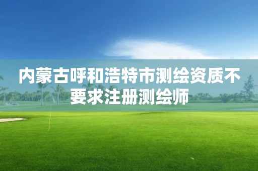 内蒙古呼和浩特市测绘资质不要求注册测绘师