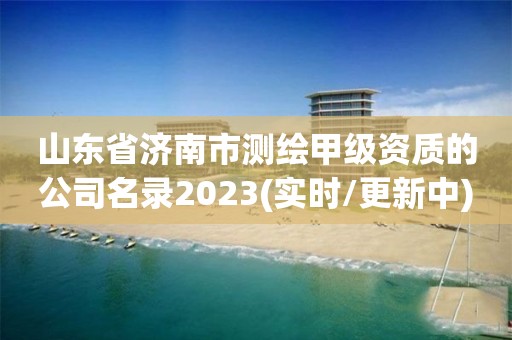 山东省济南市测绘甲级资质的公司名录2023(实时/更新中)