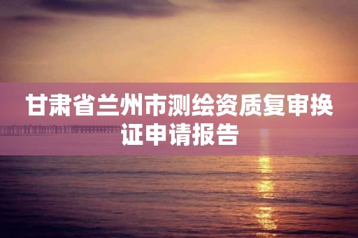 甘肃省兰州市测绘资质复审换证申请报告