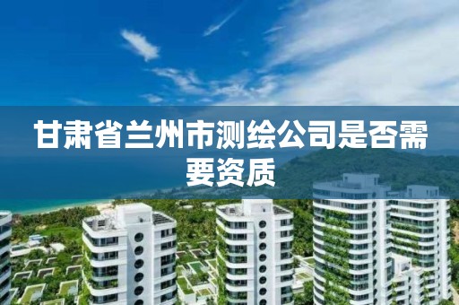 甘肃省兰州市测绘公司是否需要资质