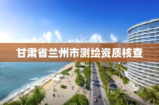 甘肃省兰州市测绘资质核查