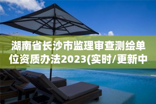 湖南省长沙市监理审查测绘单位资质办法2023(实时/更新中)