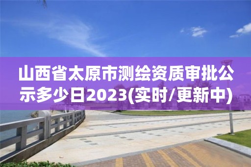 山西省太原市测绘资质审批公示多少日2023(实时/更新中)