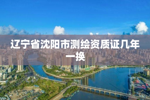 辽宁省沈阳市测绘资质证几年一换