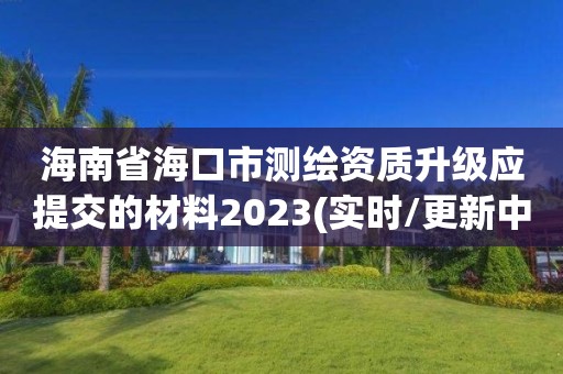 海南省海口市测绘资质升级应提交的材料2023(实时/更新中)