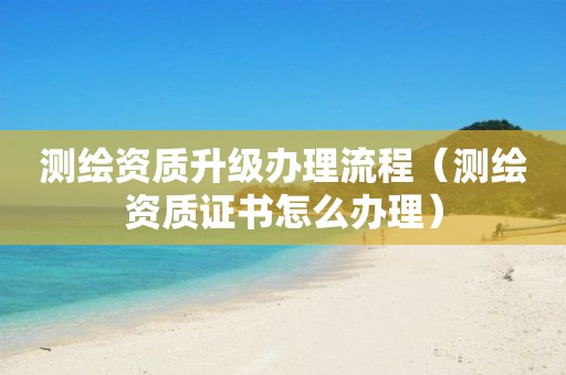 测绘资质升级办理流程（测绘资质证书怎么办理）