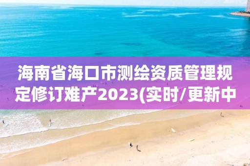 海南省海口市测绘资质管理规定修订难产2023(实时/更新中)