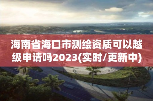 海南省海口市测绘资质可以越级申请吗2023(实时/更新中)