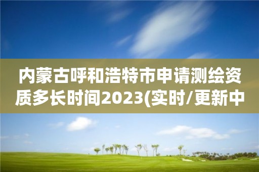 内蒙古呼和浩特市申请测绘资质多长时间2023(实时/更新中)