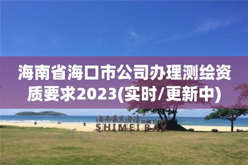 海南省海口市公司办理测绘资质要求2023(实时/更新中)