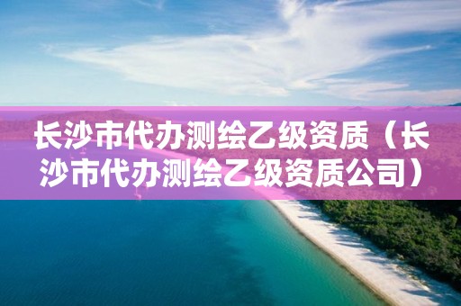 长沙市代办测绘乙级资质（长沙市代办测绘乙级资质公司）