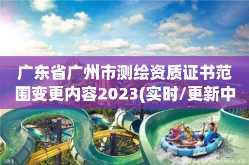 广东省广州市测绘资质证书范围变更内容2023(实时/更新中)