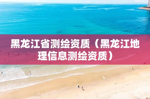 黑龙江省测绘资质（黑龙江地理信息测绘资质）