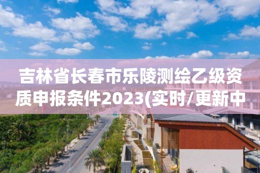 吉林省长春市乐陵测绘乙级资质申报条件2023(实时/更新中)