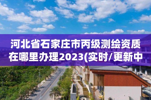 河北省石家庄市丙级测绘资质在哪里办理2023(实时/更新中)