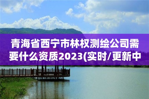 青海省西宁市林权测绘公司需要什么资质2023(实时/更新中)