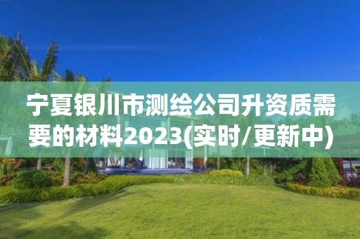 宁夏银川市测绘公司升资质需要的材料2023(实时/更新中)