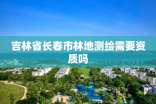 吉林省长春市林地测绘需要资质吗