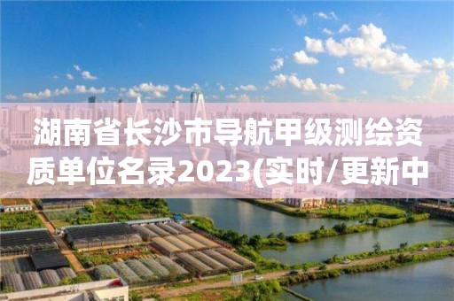 湖南省长沙市导航甲级测绘资质单位名录2023(实时/更新中)