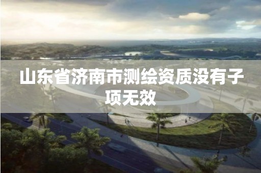 山东省济南市测绘资质没有子项无效