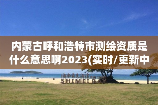 内蒙古呼和浩特市测绘资质是什么意思啊2023(实时/更新中)