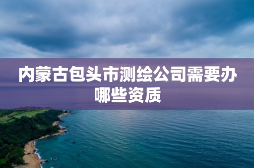 内蒙古包头市测绘公司需要办哪些资质