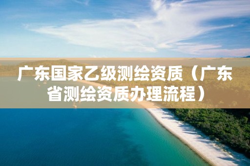 广东国家乙级测绘资质（广东省测绘资质办理流程）