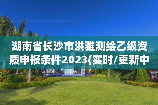 湖南省长沙市洪雅测绘乙级资质申报条件2023(实时/更新中)