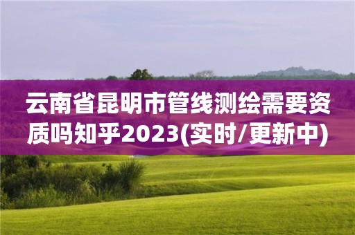 云南省昆明市管线测绘需要资质吗知乎2023(实时/更新中)