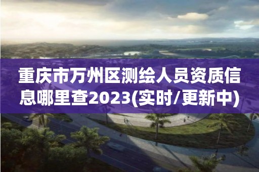 重庆市万州区测绘人员资质信息哪里查2023(实时/更新中)