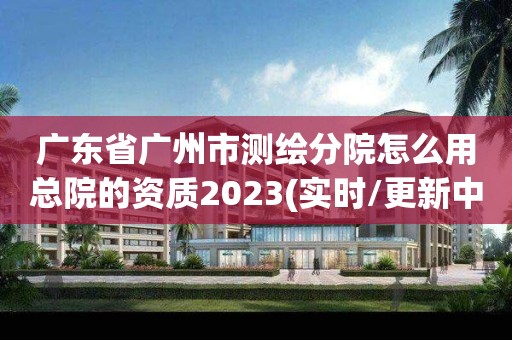 广东省广州市测绘分院怎么用总院的资质2023(实时/更新中)